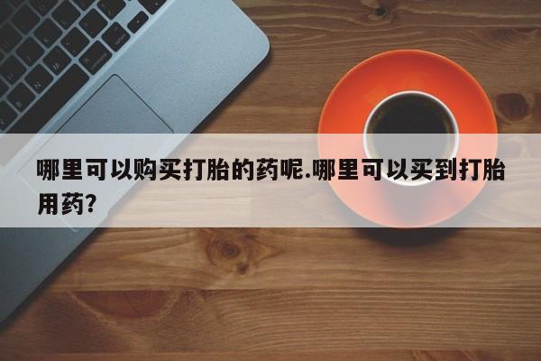 打胎药私人批发购买哪里可以购买打胎的药呢.哪里可以买到打胎用药？
