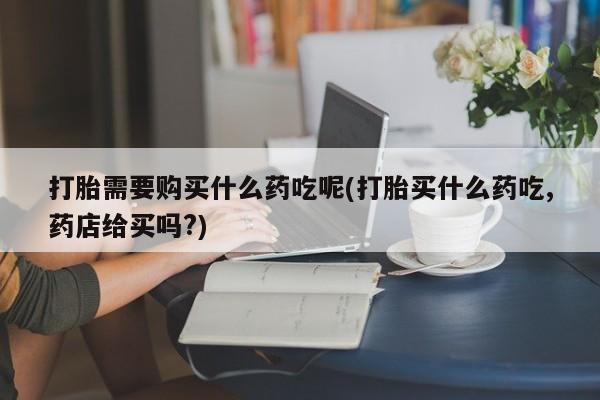 打胎药私人批发购买打胎需要购买什么药吃呢(打胎买什么药吃,药店给买吗?)