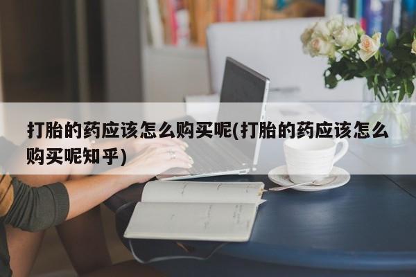 打胎药私人批发购买打胎的药应该怎么购买呢(打胎的药应该怎么购买呢知乎)